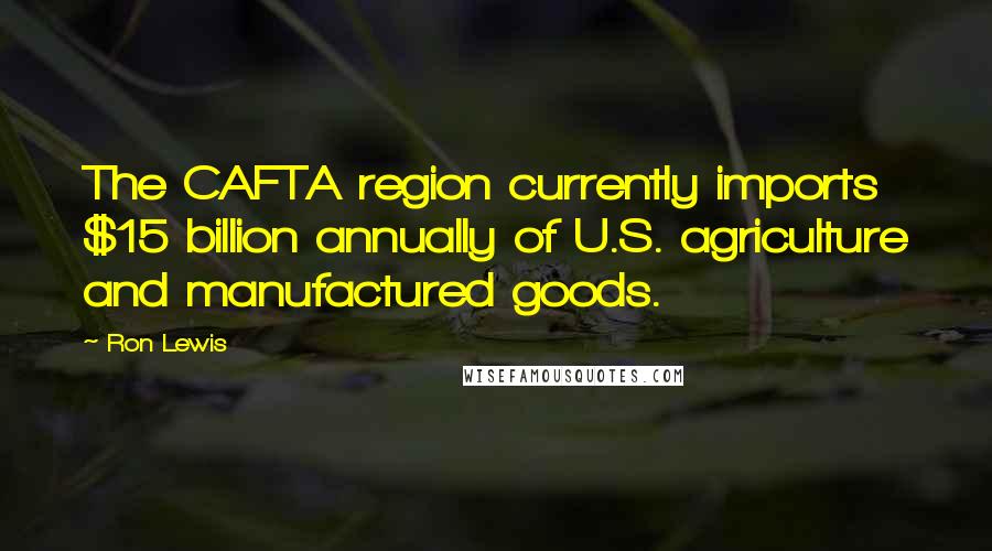 Ron Lewis Quotes: The CAFTA region currently imports $15 billion annually of U.S. agriculture and manufactured goods.