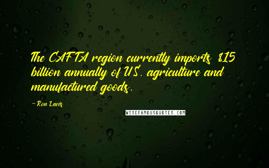 Ron Lewis Quotes: The CAFTA region currently imports $15 billion annually of U.S. agriculture and manufactured goods.
