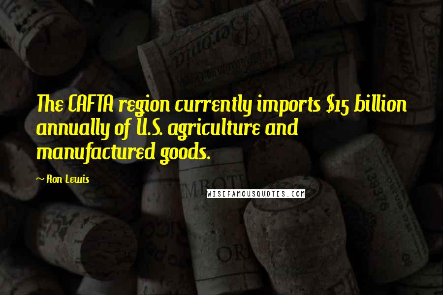 Ron Lewis Quotes: The CAFTA region currently imports $15 billion annually of U.S. agriculture and manufactured goods.