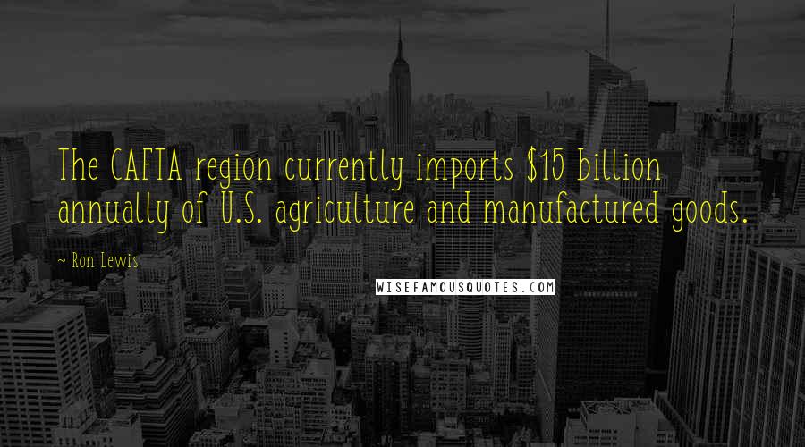 Ron Lewis Quotes: The CAFTA region currently imports $15 billion annually of U.S. agriculture and manufactured goods.