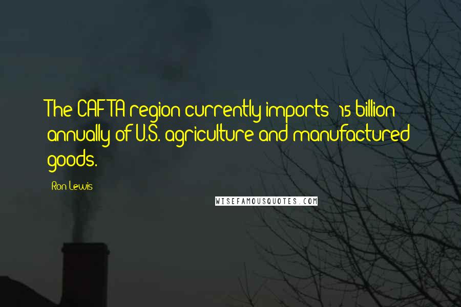 Ron Lewis Quotes: The CAFTA region currently imports $15 billion annually of U.S. agriculture and manufactured goods.