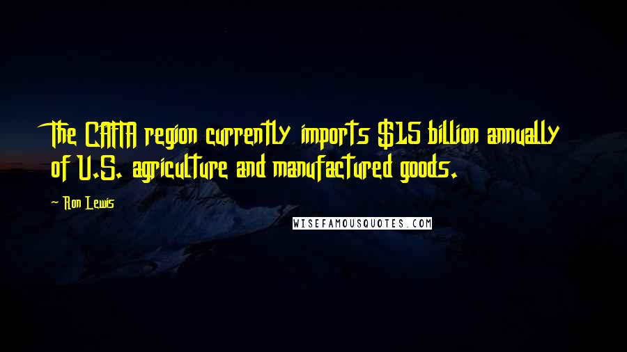 Ron Lewis Quotes: The CAFTA region currently imports $15 billion annually of U.S. agriculture and manufactured goods.
