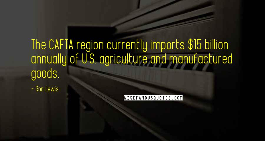 Ron Lewis Quotes: The CAFTA region currently imports $15 billion annually of U.S. agriculture and manufactured goods.