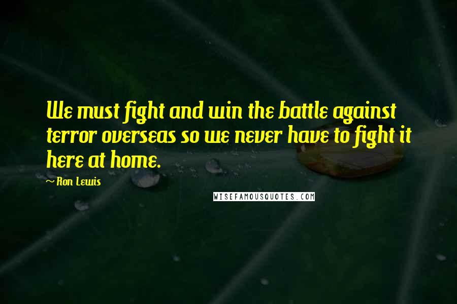 Ron Lewis Quotes: We must fight and win the battle against terror overseas so we never have to fight it here at home.