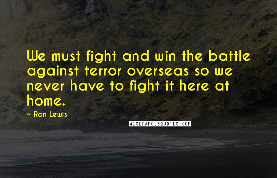 Ron Lewis Quotes: We must fight and win the battle against terror overseas so we never have to fight it here at home.