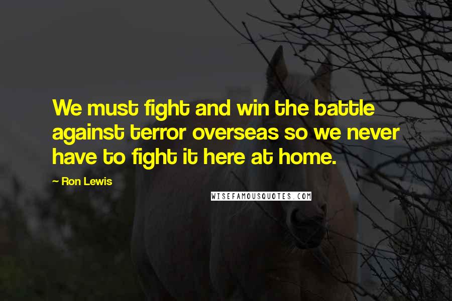 Ron Lewis Quotes: We must fight and win the battle against terror overseas so we never have to fight it here at home.