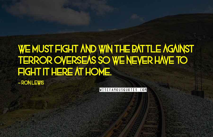 Ron Lewis Quotes: We must fight and win the battle against terror overseas so we never have to fight it here at home.