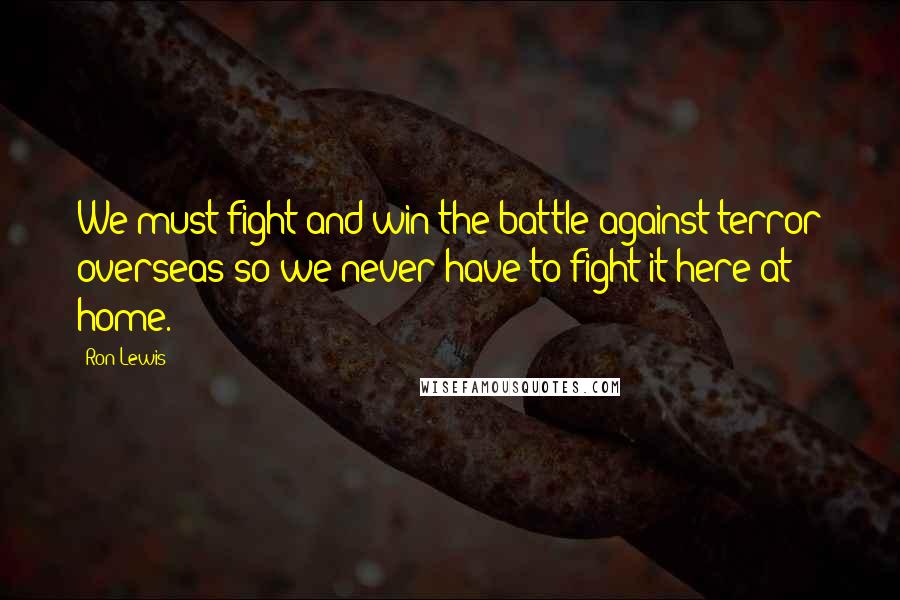 Ron Lewis Quotes: We must fight and win the battle against terror overseas so we never have to fight it here at home.