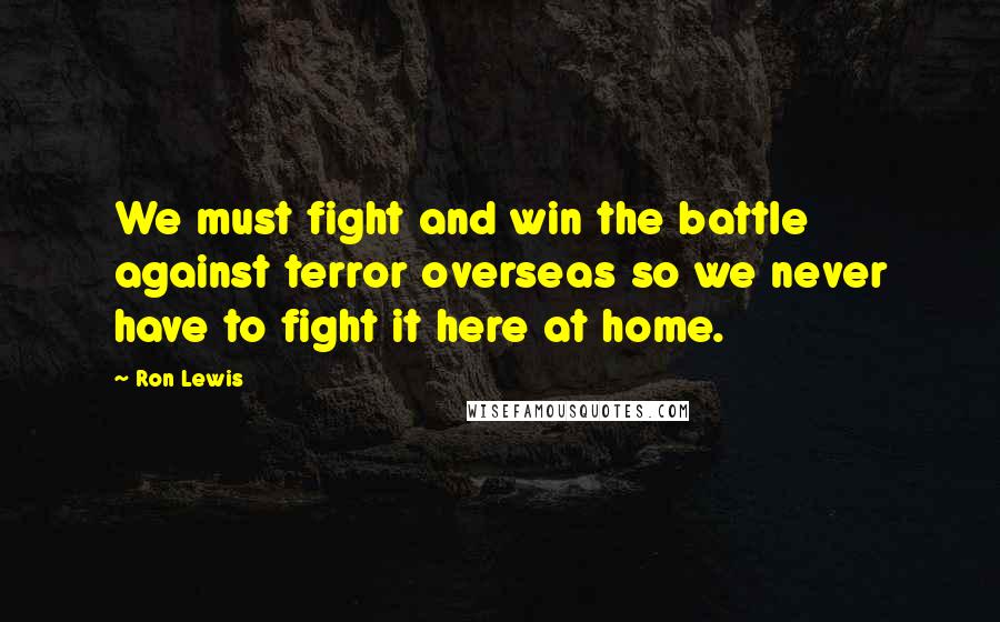 Ron Lewis Quotes: We must fight and win the battle against terror overseas so we never have to fight it here at home.