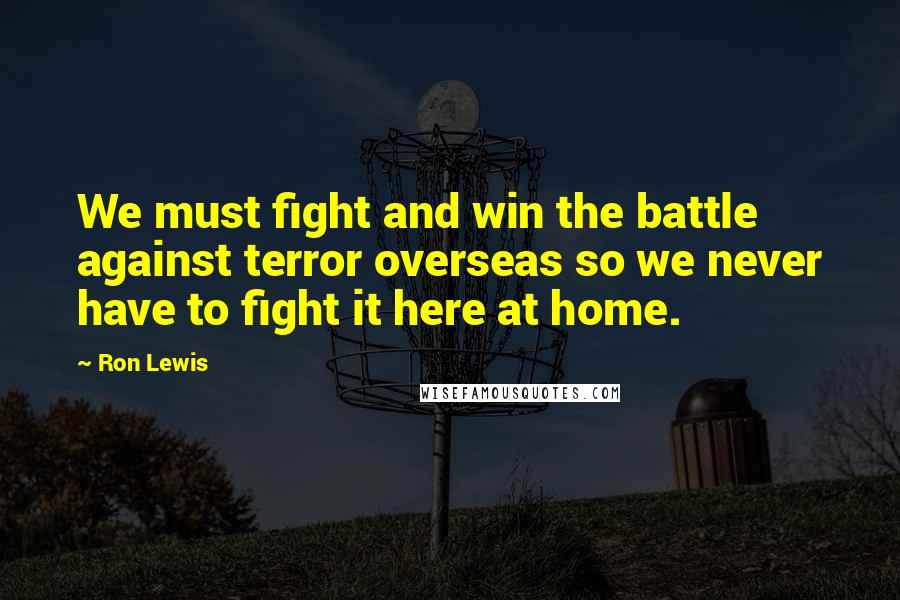 Ron Lewis Quotes: We must fight and win the battle against terror overseas so we never have to fight it here at home.