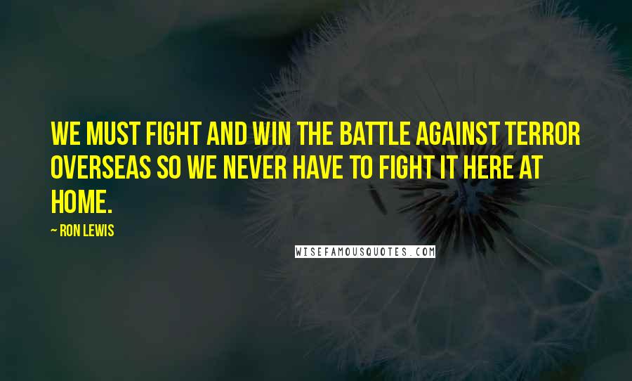 Ron Lewis Quotes: We must fight and win the battle against terror overseas so we never have to fight it here at home.