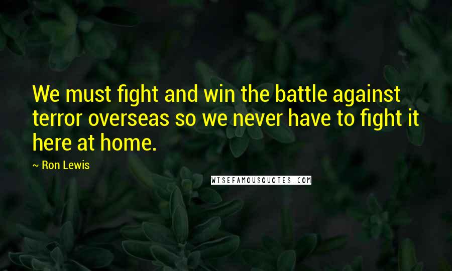 Ron Lewis Quotes: We must fight and win the battle against terror overseas so we never have to fight it here at home.