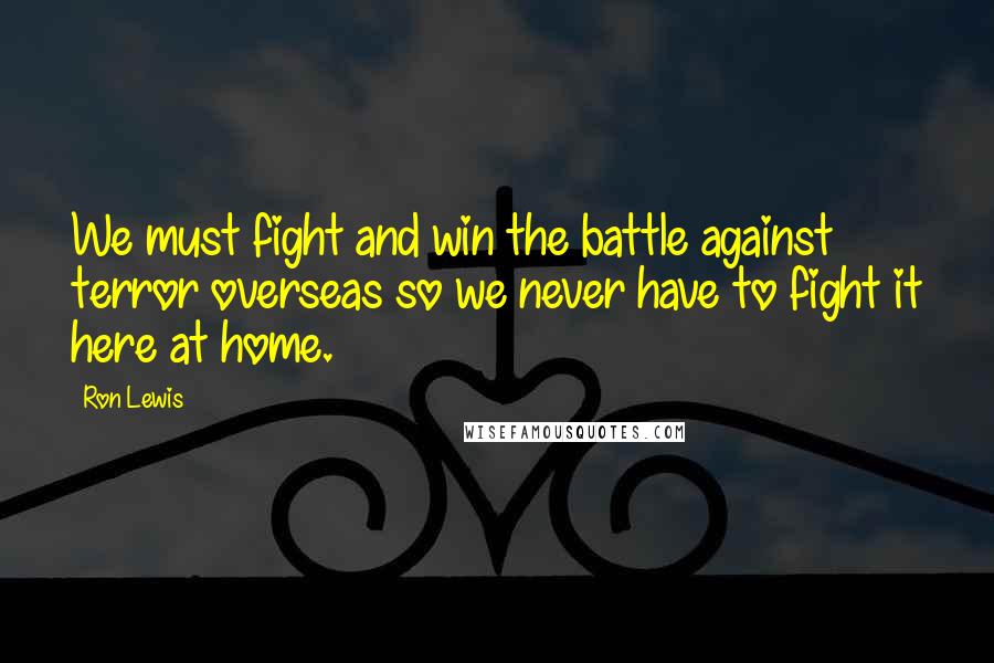 Ron Lewis Quotes: We must fight and win the battle against terror overseas so we never have to fight it here at home.