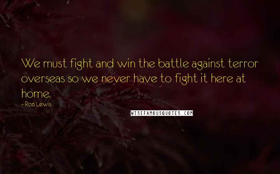 Ron Lewis Quotes: We must fight and win the battle against terror overseas so we never have to fight it here at home.