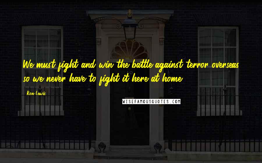 Ron Lewis Quotes: We must fight and win the battle against terror overseas so we never have to fight it here at home.