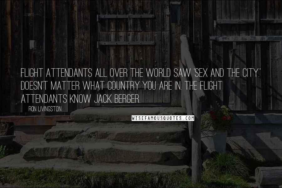 Ron Livingston Quotes: Flight attendants all over the world saw 'Sex and the City.' Doesn't matter what country you are in. The flight attendants know Jack Berger.