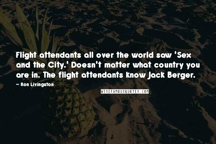 Ron Livingston Quotes: Flight attendants all over the world saw 'Sex and the City.' Doesn't matter what country you are in. The flight attendants know Jack Berger.