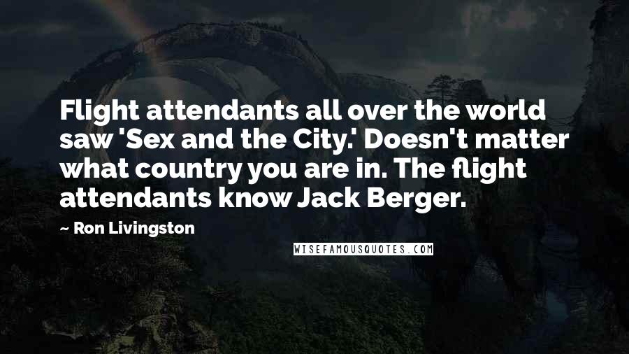 Ron Livingston Quotes: Flight attendants all over the world saw 'Sex and the City.' Doesn't matter what country you are in. The flight attendants know Jack Berger.