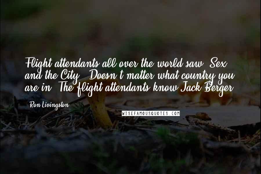 Ron Livingston Quotes: Flight attendants all over the world saw 'Sex and the City.' Doesn't matter what country you are in. The flight attendants know Jack Berger.