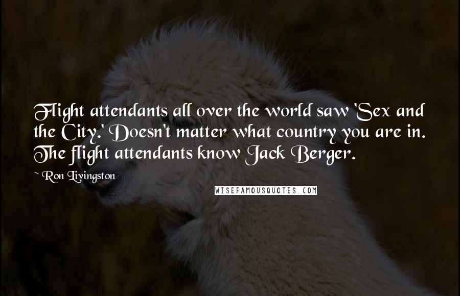 Ron Livingston Quotes: Flight attendants all over the world saw 'Sex and the City.' Doesn't matter what country you are in. The flight attendants know Jack Berger.