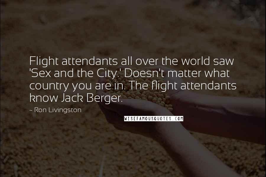 Ron Livingston Quotes: Flight attendants all over the world saw 'Sex and the City.' Doesn't matter what country you are in. The flight attendants know Jack Berger.