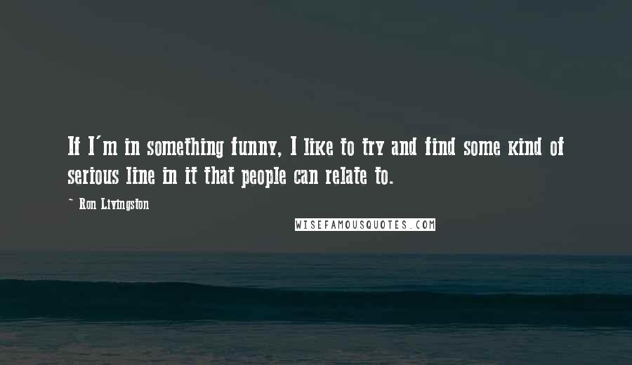 Ron Livingston Quotes: If I'm in something funny, I like to try and find some kind of serious line in it that people can relate to.