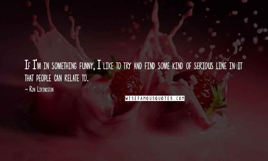 Ron Livingston Quotes: If I'm in something funny, I like to try and find some kind of serious line in it that people can relate to.