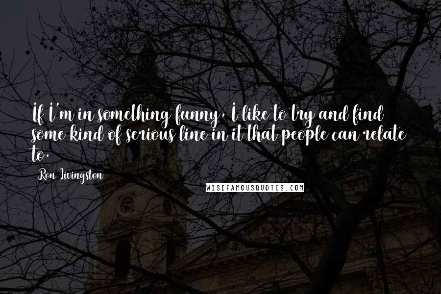 Ron Livingston Quotes: If I'm in something funny, I like to try and find some kind of serious line in it that people can relate to.