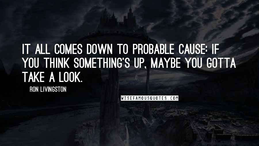 Ron Livingston Quotes: It all comes down to probable cause: If you think something's up, maybe you gotta take a look.