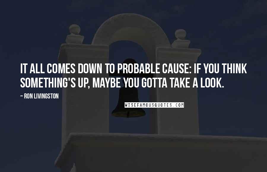 Ron Livingston Quotes: It all comes down to probable cause: If you think something's up, maybe you gotta take a look.