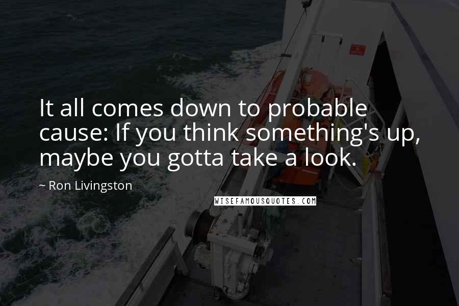 Ron Livingston Quotes: It all comes down to probable cause: If you think something's up, maybe you gotta take a look.