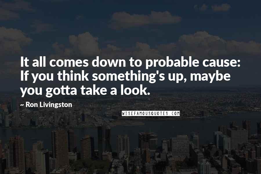 Ron Livingston Quotes: It all comes down to probable cause: If you think something's up, maybe you gotta take a look.