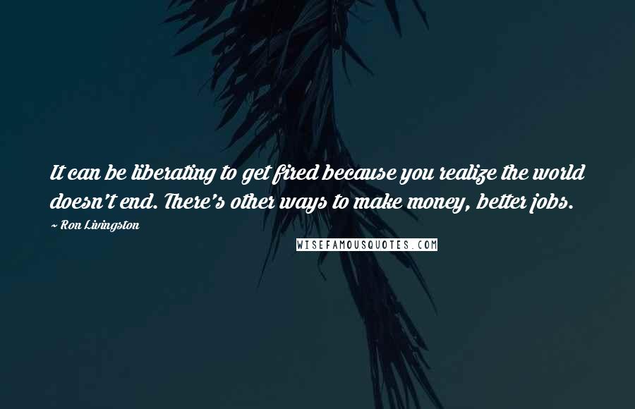 Ron Livingston Quotes: It can be liberating to get fired because you realize the world doesn't end. There's other ways to make money, better jobs.