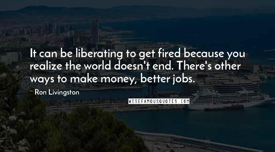 Ron Livingston Quotes: It can be liberating to get fired because you realize the world doesn't end. There's other ways to make money, better jobs.