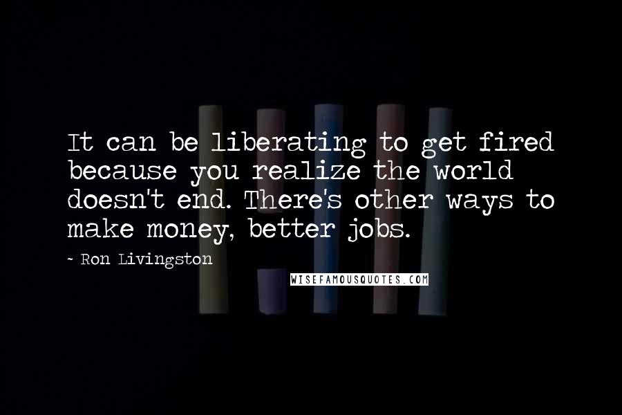 Ron Livingston Quotes: It can be liberating to get fired because you realize the world doesn't end. There's other ways to make money, better jobs.