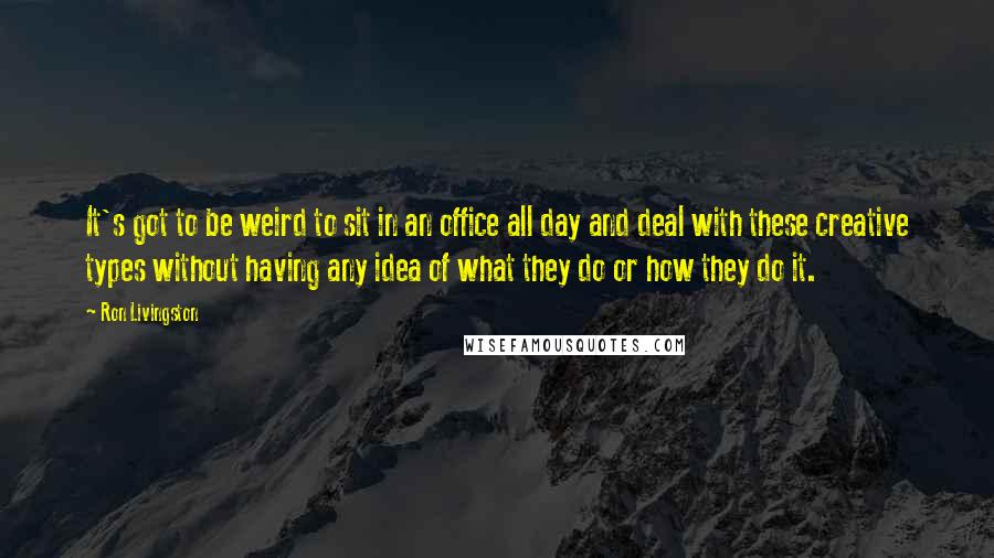 Ron Livingston Quotes: It's got to be weird to sit in an office all day and deal with these creative types without having any idea of what they do or how they do it.