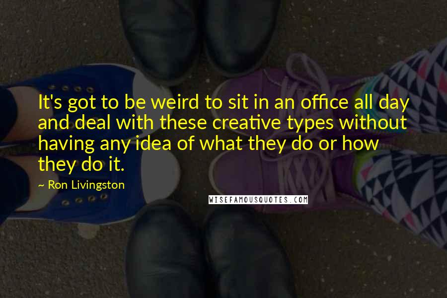 Ron Livingston Quotes: It's got to be weird to sit in an office all day and deal with these creative types without having any idea of what they do or how they do it.