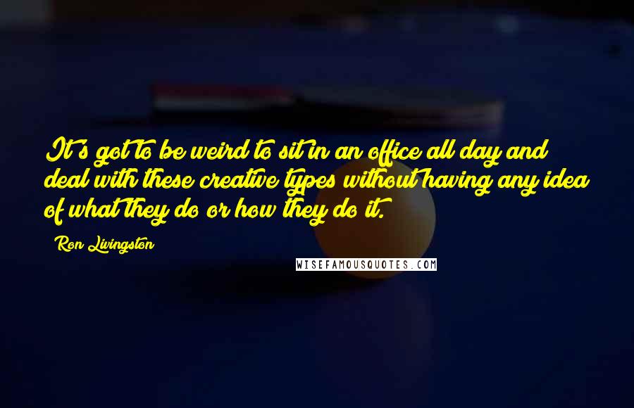 Ron Livingston Quotes: It's got to be weird to sit in an office all day and deal with these creative types without having any idea of what they do or how they do it.