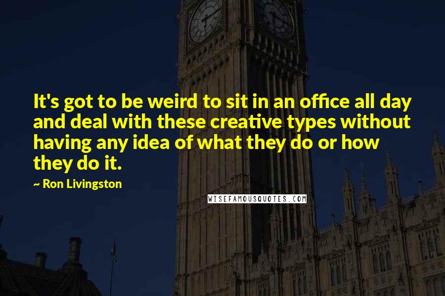Ron Livingston Quotes: It's got to be weird to sit in an office all day and deal with these creative types without having any idea of what they do or how they do it.