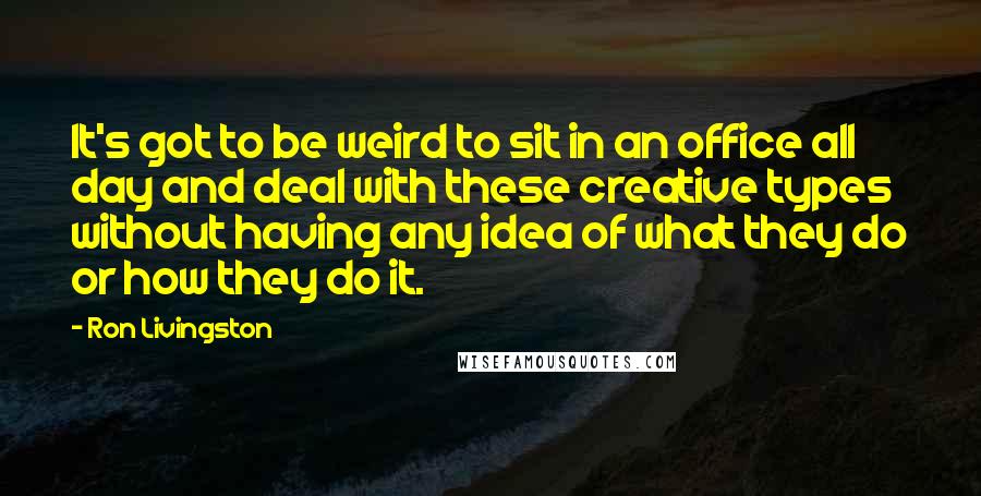Ron Livingston Quotes: It's got to be weird to sit in an office all day and deal with these creative types without having any idea of what they do or how they do it.