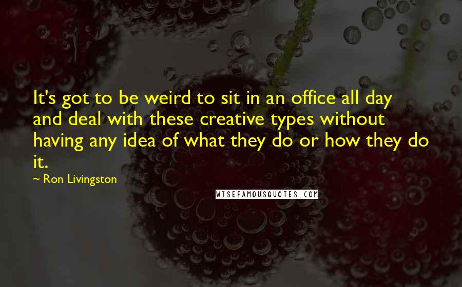 Ron Livingston Quotes: It's got to be weird to sit in an office all day and deal with these creative types without having any idea of what they do or how they do it.