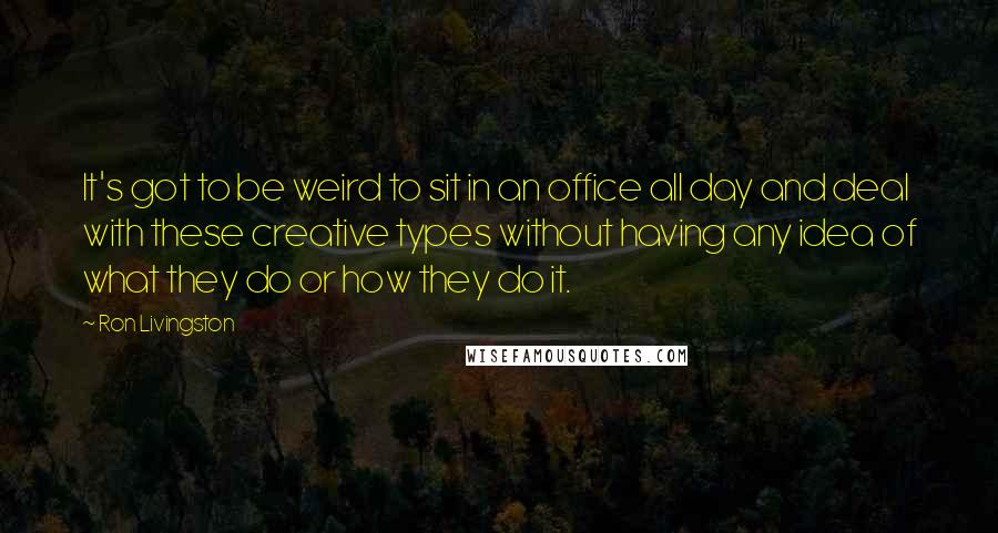Ron Livingston Quotes: It's got to be weird to sit in an office all day and deal with these creative types without having any idea of what they do or how they do it.
