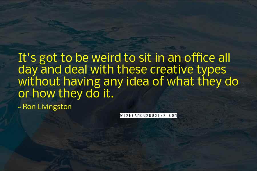 Ron Livingston Quotes: It's got to be weird to sit in an office all day and deal with these creative types without having any idea of what they do or how they do it.