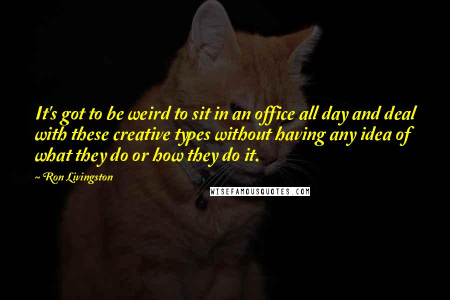 Ron Livingston Quotes: It's got to be weird to sit in an office all day and deal with these creative types without having any idea of what they do or how they do it.