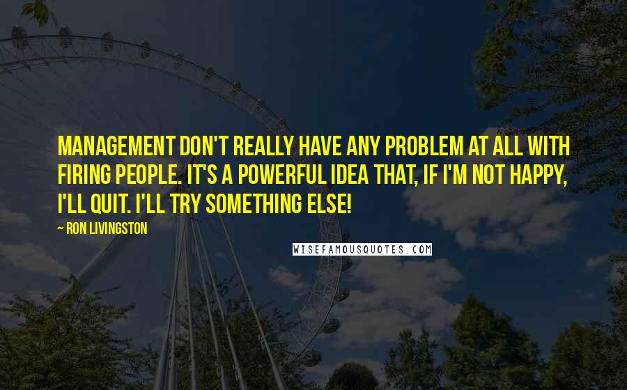 Ron Livingston Quotes: Management don't really have any problem at all with firing people. It's a powerful idea that, If I'm not happy, I'll quit. I'll try something else!