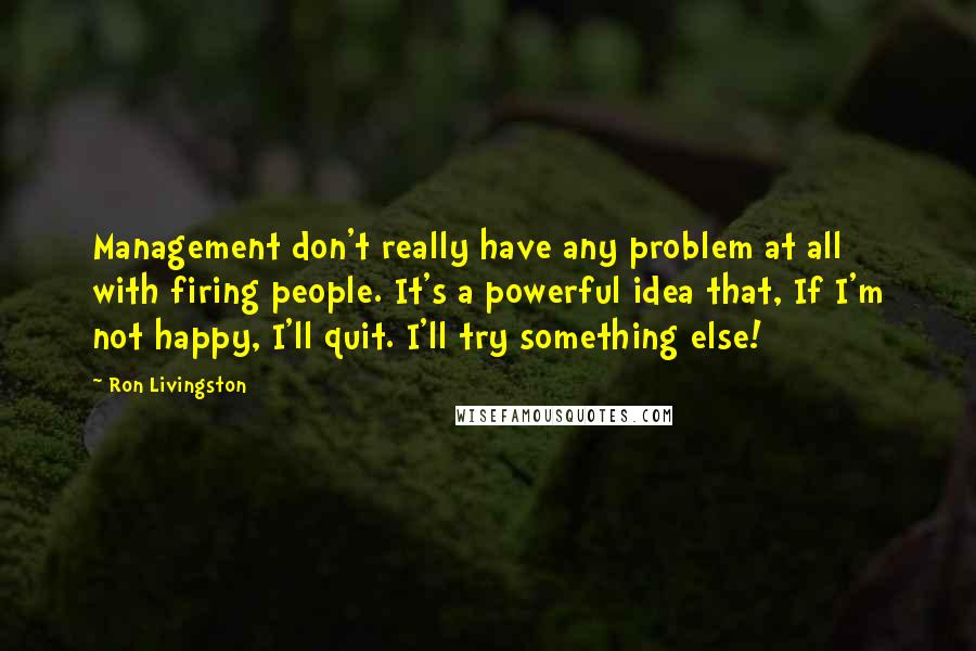 Ron Livingston Quotes: Management don't really have any problem at all with firing people. It's a powerful idea that, If I'm not happy, I'll quit. I'll try something else!