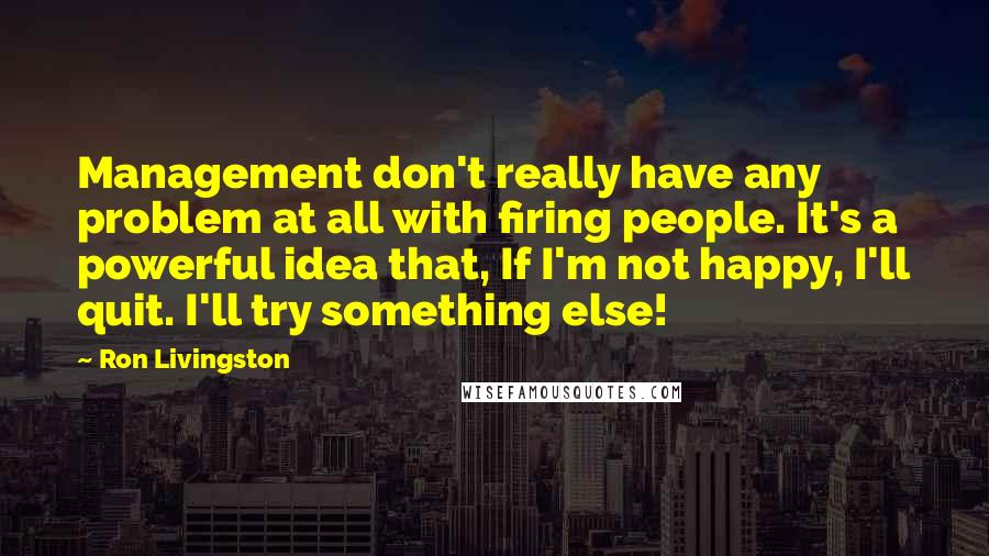 Ron Livingston Quotes: Management don't really have any problem at all with firing people. It's a powerful idea that, If I'm not happy, I'll quit. I'll try something else!