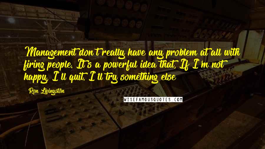 Ron Livingston Quotes: Management don't really have any problem at all with firing people. It's a powerful idea that, If I'm not happy, I'll quit. I'll try something else!