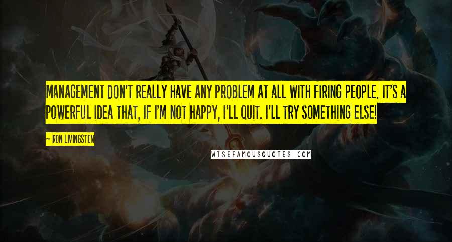 Ron Livingston Quotes: Management don't really have any problem at all with firing people. It's a powerful idea that, If I'm not happy, I'll quit. I'll try something else!