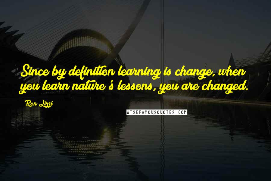 Ron Lizzi Quotes: Since by definition learning is change, when you learn nature's lessons, you are changed.